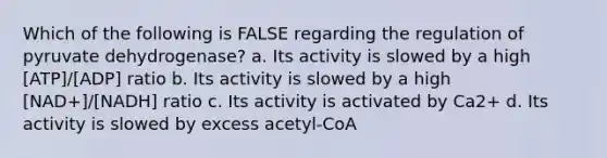 Which of the following is FALSE regarding the regulation of pyruvate dehydrogenase? a. Its activity is slowed by a high [ATP]/[ADP] ratio b. Its activity is slowed by a high [NAD+]/[NADH] ratio c. Its activity is activated by Ca2+ d. Its activity is slowed by excess acetyl-CoA