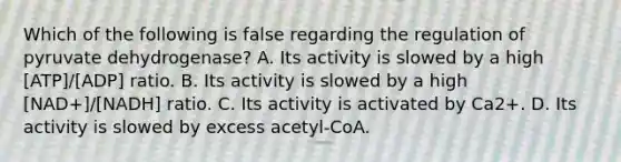 Which of the following is false regarding the regulation of pyruvate dehydrogenase? A. Its activity is slowed by a high [ATP]/[ADP] ratio. B. Its activity is slowed by a high [NAD+]/[NADH] ratio. C. Its activity is activated by Ca2+. D. Its activity is slowed by excess acetyl-CoA.