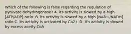 Which of the following is false regarding the regulation of pyruvate dehydrogenase? A. its activity is slowed by a high [ATP/ADP] ratio. B. its activity is slowed by a high [NAD+/NADH] ratio C. its activity is activated by Ca2+ D. it's activity is slowed by excess acetly-CoA