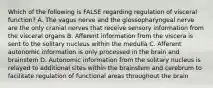 Which of the following is FALSE regarding regulation of visceral function? A. The vagus nerve and the glossopharyngeal nerve are the only cranial nerves that receive sensory information from the visceral organs B. Afferent information from the viscera is sent to the solitary nucleus within the medulla C. Afferent autonomic information is only processed in the brain and brainstem D. Autonomic information from the solitary nucleus is relayed to additional sites within the brainstem and cerebrum to facilitate regulation of functional areas throughout the brain