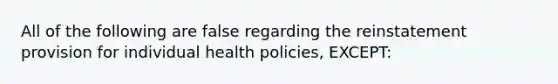 All of the following are false regarding the reinstatement provision for individual health policies, EXCEPT: