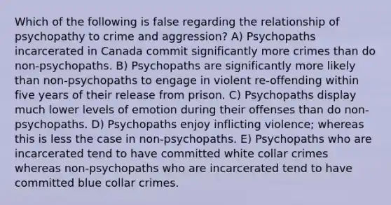 Which of the following is false regarding the relationship of psychopathy to crime and aggression? A) Psychopaths incarcerated in Canada commit significantly more crimes than do non-psychopaths. B) Psychopaths are significantly more likely than non-psychopaths to engage in violent re-offending within five years of their release from prison. C) Psychopaths display much lower levels of emotion during their offenses than do non-psychopaths. D) Psychopaths enjoy inflicting violence; whereas this is less the case in non-psychopaths. E) Psychopaths who are incarcerated tend to have committed white collar crimes whereas non-psychopaths who are incarcerated tend to have committed blue collar crimes.