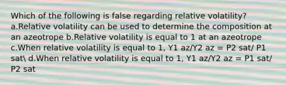 Which of the following is false regarding relative volatility?a.Relative volatility can be used to determine the composition at an azeotrope b.Relative volatility is equal to 1 at an azeotrope c.When relative volatility is equal to 1, Y1 az/Y2 az = P2 sat/ P1 sat d.When relative volatility is equal to 1, Y1 az/Y2 az = P1 sat/ P2 sat