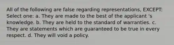 All of the following are false regarding representations, EXCEPT: Select one: a. They are made to the best of the applicant 's knowledge. b. They are held to the standard of warranties. c. They are statements which are guaranteed to be true in every respect. d. They will void a policy.