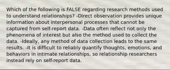 Which of the following is FALSE regarding research methods used to understand relationships? -Direct observation provides unique information about interpersonal processes that cannot be captured from self-report data. -Data often reflect not only the phenomena of interest but also the method used to collect the data. -Ideally, any method of data collection leads to the same results. -It is difficult to reliably quantify thoughts, emotions, and behaviors in intimate relationships, so relationship researchers instead rely on self-report data.