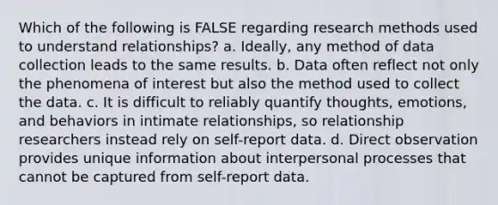 Which of the following is FALSE regarding research methods used to understand relationships? a. Ideally, any method of data collection leads to the same results. b. Data often reflect not only the phenomena of interest but also the method used to collect the data. c. It is difficult to reliably quantify thoughts, emotions, and behaviors in intimate relationships, so relationship researchers instead rely on self-report data. d. Direct observation provides unique information about interpersonal processes that cannot be captured from self-report data.