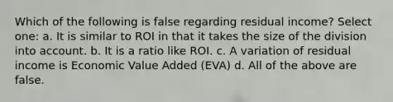 Which of the following is false regarding residual income? Select one: a. It is similar to ROI in that it takes the size of the division into account. b. It is a ratio like ROI. c. A variation of residual income is Economic Value Added (EVA) d. All of the above are false.