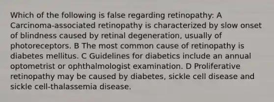 Which of the following is false regarding retinopathy: A Carcinoma-associated retinopathy is characterized by slow onset of blindness caused by retinal degeneration, usually of photoreceptors. B The most common cause of retinopathy is diabetes mellitus. C Guidelines for diabetics include an annual optometrist or ophthalmologist examination. D Proliferative retinopathy may be caused by diabetes, sickle cell disease and sickle cell-thalassemia disease.