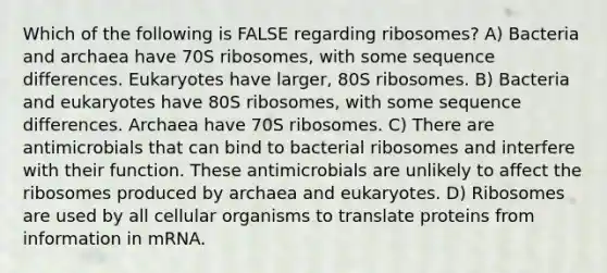 Which of the following is FALSE regarding ribosomes? A) Bacteria and archaea have 70S ribosomes, with some sequence differences. Eukaryotes have larger, 80S ribosomes. B) Bacteria and eukaryotes have 80S ribosomes, with some sequence differences. Archaea have 70S ribosomes. C) There are antimicrobials that can bind to bacterial ribosomes and interfere with their function. These antimicrobials are unlikely to affect the ribosomes produced by archaea and eukaryotes. D) Ribosomes are used by all cellular organisms to translate proteins from information in mRNA.