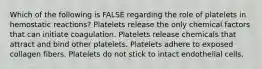 Which of the following is FALSE regarding the role of platelets in hemostatic reactions? Platelets release the only chemical factors that can initiate coagulation. Platelets release chemicals that attract and bind other platelets. Platelets adhere to exposed collagen fibers. Platelets do not stick to intact endothelial cells.