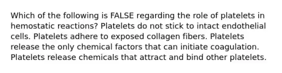 Which of the following is FALSE regarding the role of platelets in hemostatic reactions? Platelets do not stick to intact endothelial cells. Platelets adhere to exposed collagen fibers. Platelets release the only chemical factors that can initiate coagulation. Platelets release chemicals that attract and bind other platelets.