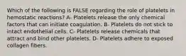 Which of the following is FALSE regarding the role of platelets in hemostatic reactions? A- Platelets release the only chemical factors that can initiate coagulation. B- Platelets do not stick to intact endothelial cells. C- Platelets release chemicals that attract and bind other platelets. D- Platelets adhere to exposed collagen fibers.