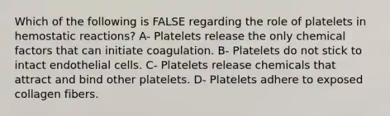 Which of the following is FALSE regarding the role of platelets in hemostatic reactions? A- Platelets release the only chemical factors that can initiate coagulation. B- Platelets do not stick to intact endothelial cells. C- Platelets release chemicals that attract and bind other platelets. D- Platelets adhere to exposed collagen fibers.