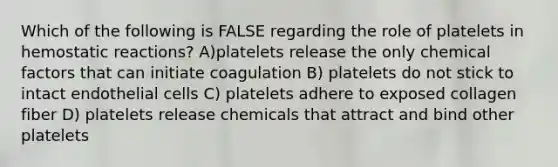 Which of the following is FALSE regarding the role of platelets in hemostatic reactions? A)platelets release the only chemical factors that can initiate coagulation B) platelets do not stick to intact endothelial cells C) platelets adhere to exposed collagen fiber D) platelets release chemicals that attract and bind other platelets