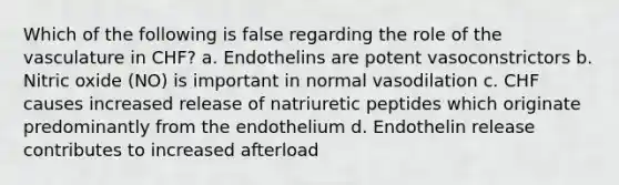 Which of the following is false regarding the role of the vasculature in CHF? a. Endothelins are potent vasoconstrictors b. Nitric oxide (NO) is important in normal vasodilation c. CHF causes increased release of natriuretic peptides which originate predominantly from the endothelium d. Endothelin release contributes to increased afterload