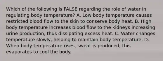 Which of the following is FALSE regarding the role of water in regulating body temperature? A. Low body temperature causes restricted blood flow to the skin to conserve body heat. B. High body temperature increases blood flow to the kidneys increasing urine production, thus dissipating excess heat. C. Water changes temperature slowly, helping to maintain body temperature. D. When body temperature rises, sweat is produced; this evaporates to cool the body.