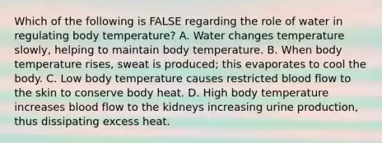 Which of the following is FALSE regarding the role of water in regulating body temperature? A. Water changes temperature slowly, helping to maintain body temperature. B. When body temperature rises, sweat is produced; this evaporates to cool the body. C. Low body temperature causes restricted blood flow to the skin to conserve body heat. D. High body temperature increases blood flow to the kidneys increasing urine production, thus dissipating excess heat.