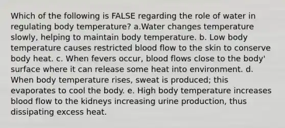 Which of the following is FALSE regarding the role of water in regulating body temperature? a.Water changes temperature slowly, helping to maintain body temperature. b. Low body temperature causes restricted blood flow to the skin to conserve body heat. c. When fevers occur, blood flows close to the body' surface where it can release some heat into environment. d. When body temperature rises, sweat is produced; this evaporates to cool the body. e. High body temperature increases blood flow to the kidneys increasing urine production, thus dissipating excess heat.