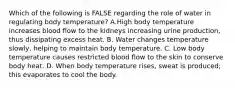 Which of the following is FALSE regarding the role of water in regulating body temperature? A.High body temperature increases blood flow to the kidneys increasing urine production, thus dissipating excess heat. B. Water changes temperature slowly, helping to maintain body temperature. C. Low body temperature causes restricted blood flow to the skin to conserve body heat. D. When body temperature rises, sweat is produced; this evaporates to cool the body.