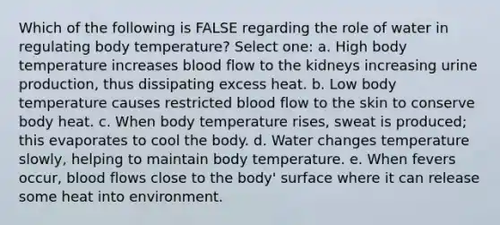 Which of the following is FALSE regarding the role of water in regulating body temperature? Select one: a. High body temperature increases blood flow to the kidneys increasing urine production, thus dissipating excess heat. b. Low body temperature causes restricted blood flow to the skin to conserve body heat. c. When body temperature rises, sweat is produced; this evaporates to cool the body. d. Water changes temperature slowly, helping to maintain body temperature. e. When fevers occur, blood flows close to the body' surface where it can release some heat into environment.