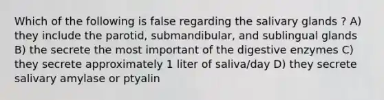 Which of the following is false regarding the salivary glands ? A) they include the parotid, submandibular, and sublingual glands B) the secrete the most important of the digestive enzymes C) they secrete approximately 1 liter of saliva/day D) they secrete salivary amylase or ptyalin