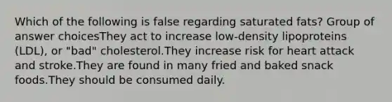 Which of the following is false regarding saturated fats? Group of answer choicesThey act to increase low-density lipoproteins (LDL), or "bad" cholesterol.They increase risk for heart attack and stroke.They are found in many fried and baked snack foods.They should be consumed daily.