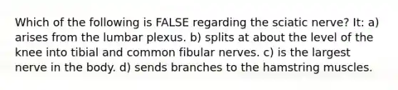 Which of the following is FALSE regarding the sciatic nerve? It: a) arises from the lumbar plexus. b) splits at about the level of the knee into tibial and common fibular nerves. c) is the largest nerve in the body. d) sends branches to the hamstring muscles.