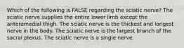 Which of the following is FALSE regarding the sciatic nerve? The sciatic nerve supplies the entire lower limb except the anteromedial thigh. The sciatic nerve is the thickest and longest nerve in the body. The sciatic nerve is the largest branch of the sacral plexus. The sciatic nerve is a single nerve.