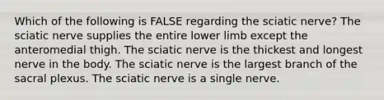 Which of the following is FALSE regarding the sciatic nerve? The sciatic nerve supplies the entire <a href='https://www.questionai.com/knowledge/kF4ILRdZqC-lower-limb' class='anchor-knowledge'>lower limb</a> except the anteromedial thigh. The sciatic nerve is the thickest and longest nerve in the body. The sciatic nerve is the largest branch of the sacral plexus. The sciatic nerve is a single nerve.