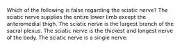 Which of the following is false regarding the sciatic nerve? The sciatic nerve supplies the entire lower limb except the anteromedial thigh. The sciatic nerve is the largest branch of the sacral plexus. The sciatic nerve is the thickest and longest nerve of the body. The sciatic nerve is a single nerve.