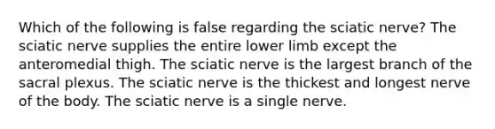 Which of the following is false regarding the sciatic nerve? The sciatic nerve supplies the entire lower limb except the anteromedial thigh. The sciatic nerve is the largest branch of the sacral plexus. The sciatic nerve is the thickest and longest nerve of the body. The sciatic nerve is a single nerve.