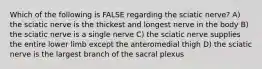 Which of the following is FALSE regarding the sciatic nerve? A) the sciatic nerve is the thickest and longest nerve in the body B) the sciatic nerve is a single nerve C) the sciatic nerve supplies the entire lower limb except the anteromedial thigh D) the sciatic nerve is the largest branch of the sacral plexus