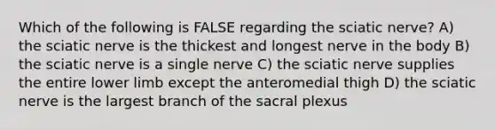 Which of the following is FALSE regarding the sciatic nerve? A) the sciatic nerve is the thickest and longest nerve in the body B) the sciatic nerve is a single nerve C) the sciatic nerve supplies the entire lower limb except the anteromedial thigh D) the sciatic nerve is the largest branch of the sacral plexus