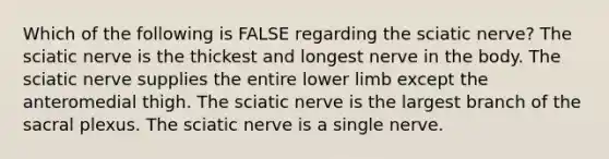 Which of the following is FALSE regarding the sciatic nerve? The sciatic nerve is the thickest and longest nerve in the body. The sciatic nerve supplies the entire lower limb except the anteromedial thigh. The sciatic nerve is the largest branch of the sacral plexus. The sciatic nerve is a single nerve.