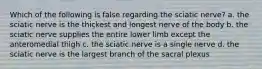 Which of the following is false regarding the sciatic nerve? a. the sciatic nerve is the thickest and longest nerve of the body b. the sciatic nerve supplies the entire lower limb except the anteromedial thigh c. the sciatic nerve is a single nerve d. the sciatic nerve is the largest branch of the sacral plexus