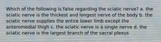 Which of the following is false regarding the sciatic nerve? a. the sciatic nerve is the thickest and longest nerve of the body b. the sciatic nerve supplies the entire lower limb except the anteromedial thigh c. the sciatic nerve is a single nerve d. the sciatic nerve is the largest branch of the sacral plexus