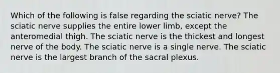 Which of the following is false regarding the sciatic nerve? The sciatic nerve supplies the entire <a href='https://www.questionai.com/knowledge/kF4ILRdZqC-lower-limb' class='anchor-knowledge'>lower limb</a>, except the anteromedial thigh. The sciatic nerve is the thickest and longest nerve of the body. The sciatic nerve is a single nerve. The sciatic nerve is the largest branch of the sacral plexus.