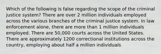 Which of the following is false regarding the scope of the criminal justice system? There are over 2 million individuals employed across the various branches of the criminal justice system. In law enforcement alone, there are more than 1 million individuals employed. There are 50,000 courts across the United States. There are approximately 1200 correctional institutions across the country, employing about half a million individuals