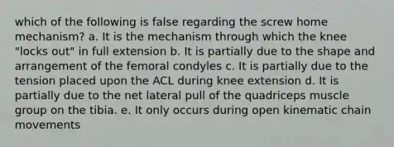 which of the following is false regarding the screw home mechanism? a. It is the mechanism through which the knee "locks out" in full extension b. It is partially due to the shape and arrangement of the femoral condyles c. It is partially due to the tension placed upon the ACL during knee extension d. It is partially due to the net lateral pull of the quadriceps muscle group on the tibia. e. It only occurs during open kinematic chain movements