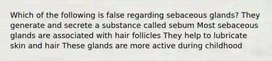 Which of the following is false regarding sebaceous glands? They generate and secrete a substance called sebum Most sebaceous glands are associated with hair follicles They help to lubricate skin and hair These glands are more active during childhood