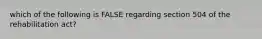 which of the following is FALSE regarding section 504 of the rehabilitation act?