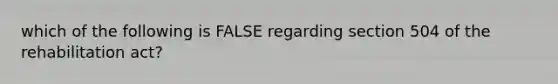 which of the following is FALSE regarding section 504 of the rehabilitation act?