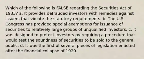 Which of the following is FALSE regarding the Securities Act of 1933? a. It provides defrauded investors with remedies against issuers that violate the statutory requirements. b. The U.S. Congress has provided special exemptions for issuance of securities to relatively large groups of unqualified investors. c. It was designed to protect investors by requiring a procedure that would test the soundness of securities to be sold to the general public. d. It was the first of several pieces of legislation enacted after the financial collapse of 1929.