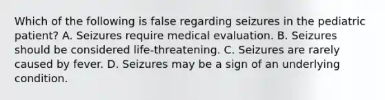 Which of the following is false regarding seizures in the pediatric patient? A. Seizures require medical evaluation. B. Seizures should be considered life-threatening. C. Seizures are rarely caused by fever. D. Seizures may be a sign of an underlying condition.