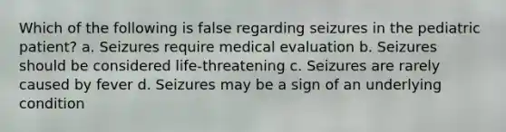 Which of the following is false regarding seizures in the pediatric patient? a. Seizures require medical evaluation b. Seizures should be considered life-threatening c. Seizures are rarely caused by fever d. Seizures may be a sign of an underlying condition