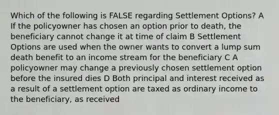 Which of the following is FALSE regarding Settlement Options? A If the policyowner has chosen an option prior to death, the beneficiary cannot change it at time of claim B Settlement Options are used when the owner wants to convert a lump sum death benefit to an income stream for the beneficiary C A policyowner may change a previously chosen settlement option before the insured dies D Both principal and interest received as a result of a settlement option are taxed as ordinary income to the beneficiary, as received