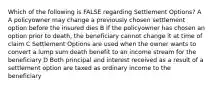 Which of the following is FALSE regarding Settlement Options? A A policyowner may change a previously chosen settlement option before the insured dies B If the policyowner has chosen an option prior to death, the beneficiary cannot change it at time of claim C Settlement Options are used when the owner wants to convert a lump sum death benefit to an income stream for the beneficiary D Both principal and interest received as a result of a settlement option are taxed as ordinary income to the beneficiary