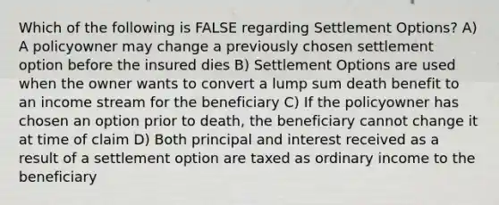 Which of the following is FALSE regarding Settlement Options? A) A policyowner may change a previously chosen settlement option before the insured dies B) Settlement Options are used when the owner wants to convert a lump sum death benefit to an income stream for the beneficiary C) If the policyowner has chosen an option prior to death, the beneficiary cannot change it at time of claim D) Both principal and interest received as a result of a settlement option are taxed as ordinary income to the beneficiary