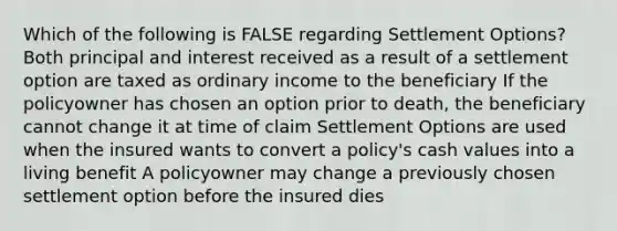 Which of the following is FALSE regarding Settlement Options? Both principal and interest received as a result of a settlement option are taxed as ordinary income to the beneficiary If the policyowner has chosen an option prior to death, the beneficiary cannot change it at time of claim Settlement Options are used when the insured wants to convert a policy's cash values into a living benefit A policyowner may change a previously chosen settlement option before the insured dies