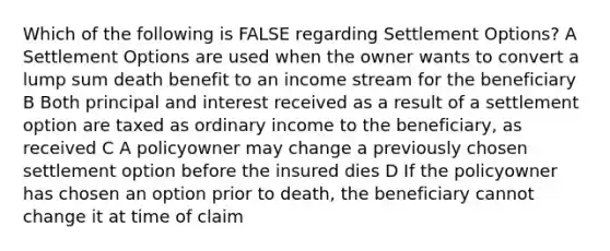 Which of the following is FALSE regarding Settlement Options? A Settlement Options are used when the owner wants to convert a lump sum death benefit to an income stream for the beneficiary B Both principal and interest received as a result of a settlement option are taxed as ordinary income to the beneficiary, as received C A policyowner may change a previously chosen settlement option before the insured dies D If the policyowner has chosen an option prior to death, the beneficiary cannot change it at time of claim